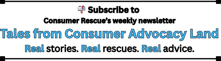 Tales from Consumer Advocacy Land subscribe Tales from Consumer Advocacy Land, Consumer Rescue's weekly newsletter, Subscribe button